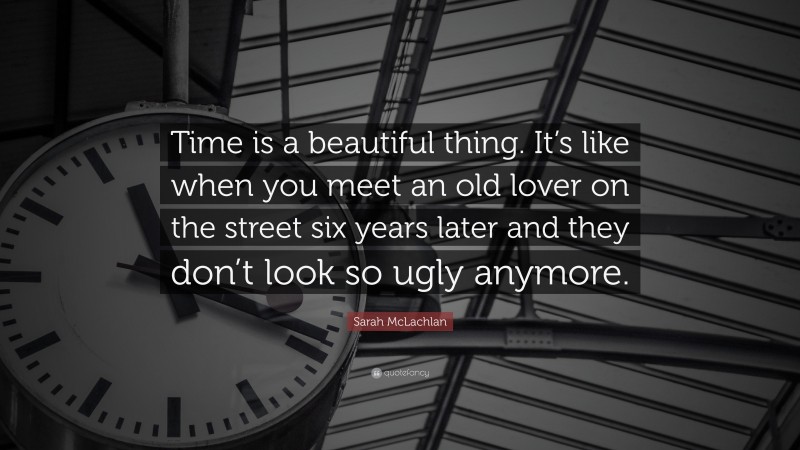 Sarah McLachlan Quote: “Time is a beautiful thing. It’s like when you meet an old lover on the street six years later and they don’t look so ugly anymore.”