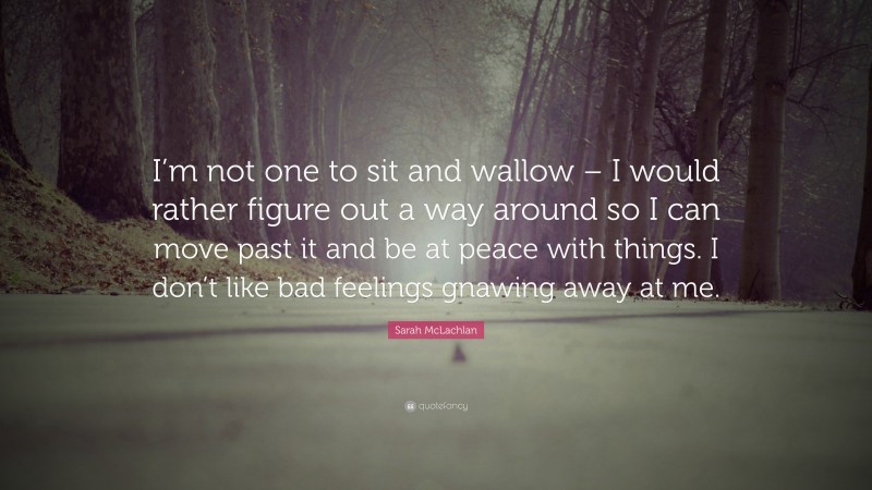 Sarah McLachlan Quote: “I’m not one to sit and wallow – I would rather figure out a way around so I can move past it and be at peace with things. I don’t like bad feelings gnawing away at me.”