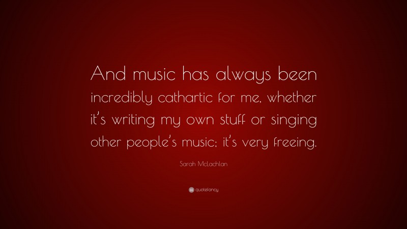 Sarah McLachlan Quote: “And music has always been incredibly cathartic for me, whether it’s writing my own stuff or singing other people’s music; it’s very freeing.”
