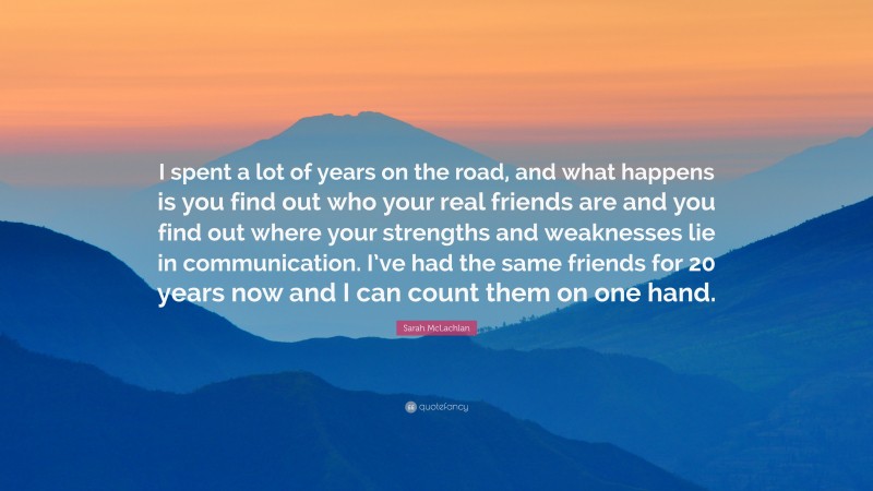 Sarah McLachlan Quote: “I spent a lot of years on the road, and what happens is you find out who your real friends are and you find out where your strengths and weaknesses lie in communication. I’ve had the same friends for 20 years now and I can count them on one hand.”