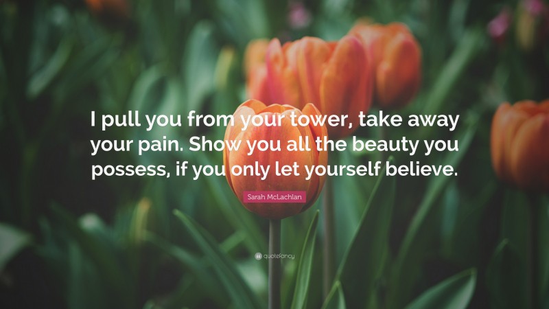 Sarah McLachlan Quote: “I pull you from your tower, take away your pain. Show you all the beauty you possess, if you only let yourself believe.”