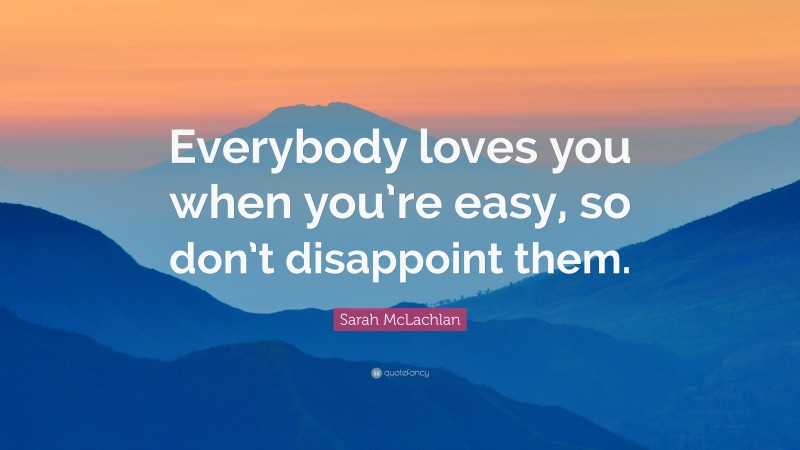 Sarah McLachlan Quote: “Everybody loves you when you’re easy, so don’t disappoint them.”