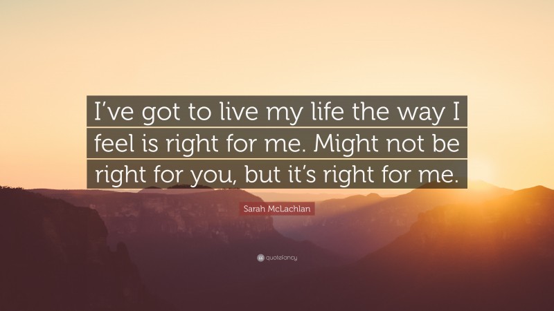 Sarah McLachlan Quote: “I’ve got to live my life the way I feel is right for me. Might not be right for you, but it’s right for me.”