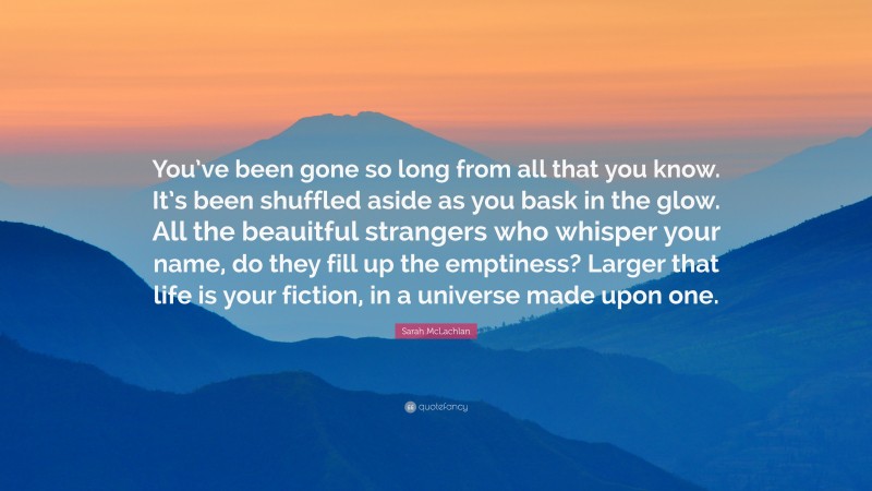 Sarah McLachlan Quote: “You’ve been gone so long from all that you know. It’s been shuffled aside as you bask in the glow. All the beauitful strangers who whisper your name, do they fill up the emptiness? Larger that life is your fiction, in a universe made upon one.”