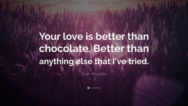 Sarah McLachlan Quote: “Your love is better than chocolate. Better than anything else that I’ve tried.”