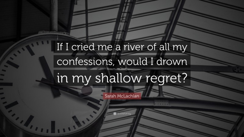 Sarah McLachlan Quote: “If I cried me a river of all my confessions, would I drown in my shallow regret?”
