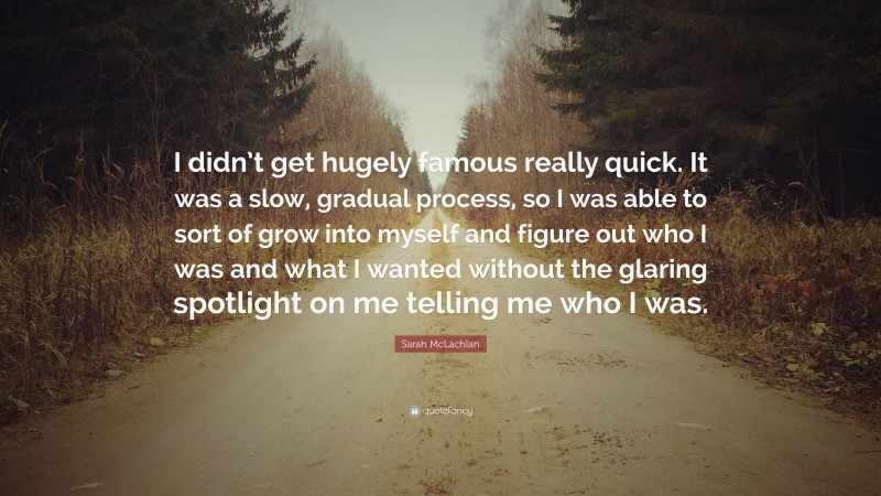 Sarah McLachlan Quote: “I didn’t get hugely famous really quick. It was a slow, gradual process, so I was able to sort of grow into myself and figure out who I was and what I wanted without the glaring spotlight on me telling me who I was.”