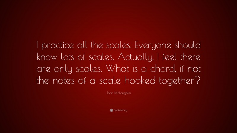 John McLaughlin Quote: “I practice all the scales. Everyone should know lots of scales. Actually, I feel there are only scales. What is a chord, if not the notes of a scale hooked together?”