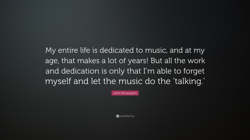 John McLaughlin Quote: “My entire life is dedicated to music, and at my age, that makes a lot of years! But all the work and dedication is only that I’m able to forget myself and let the music do the ‘talking.’”