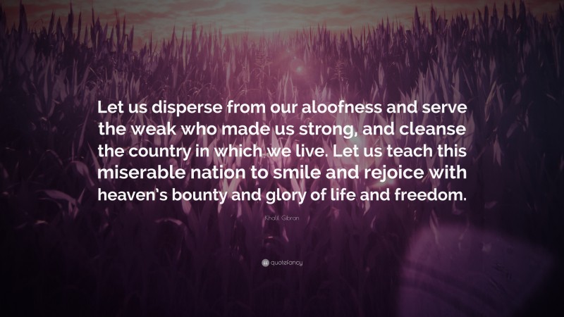 Khalil Gibran Quote: “Let us disperse from our aloofness and serve the weak who made us strong, and cleanse the country in which we live. Let us teach this miserable nation to smile and rejoice with heaven’s bounty and glory of life and freedom.”