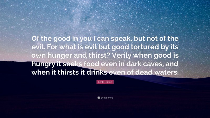 Khalil Gibran Quote: “Of the good in you I can speak, but not of the evil. For what is evil but good tortured by its own hunger and thirst? Verily when good is hungry it seeks food even in dark caves, and when it thirsts it drinks even of dead waters.”