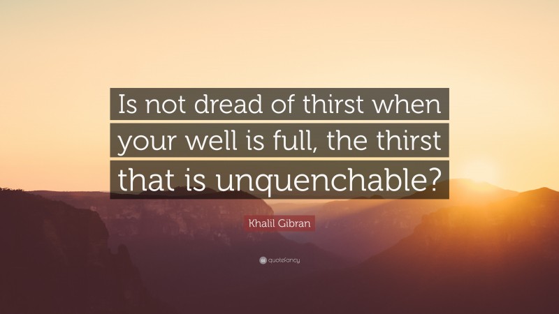 Khalil Gibran Quote: “Is not dread of thirst when your well is full, the thirst that is unquenchable?”