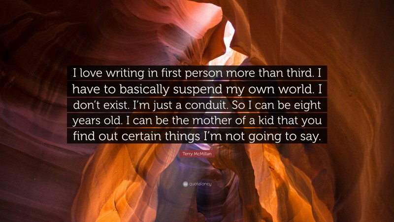 Terry McMillan Quote: “I love writing in first person more than third. I have to basically suspend my own world. I don’t exist. I’m just a conduit. So I can be eight years old. I can be the mother of a kid that you find out certain things I’m not going to say.”