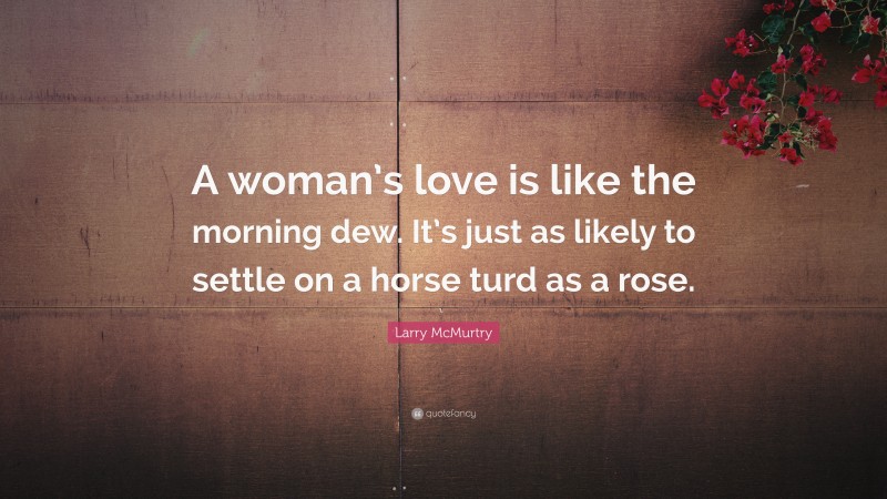 Larry McMurtry Quote: “A woman’s love is like the morning dew. It’s just as likely to settle on a horse turd as a rose.”