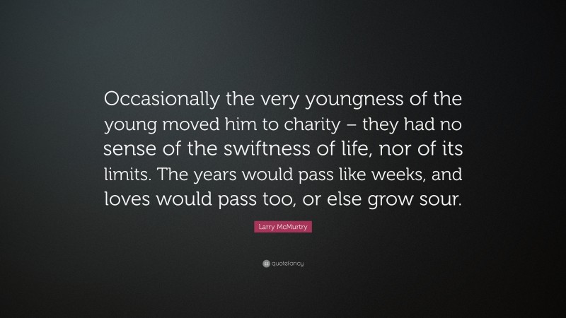 Larry McMurtry Quote: “Occasionally the very youngness of the young moved him to charity – they had no sense of the swiftness of life, nor of its limits. The years would pass like weeks, and loves would pass too, or else grow sour.”