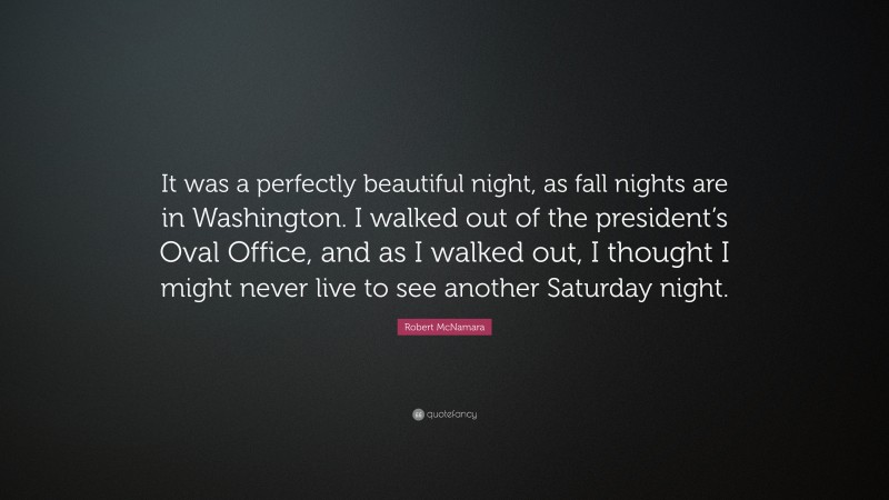 Robert McNamara Quote: “It was a perfectly beautiful night, as fall nights are in Washington. I walked out of the president’s Oval Office, and as I walked out, I thought I might never live to see another Saturday night.”