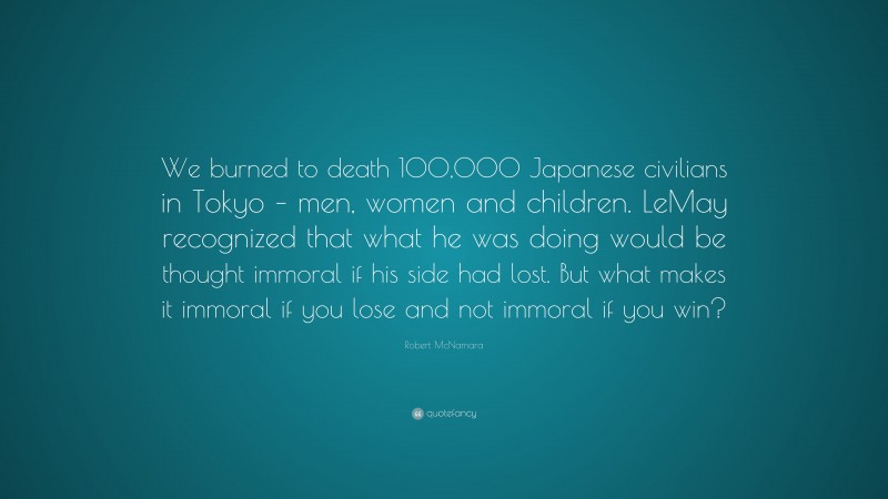 Robert McNamara Quote: “We burned to death 100,000 Japanese civilians in Tokyo – men, women and children. LeMay recognized that what he was doing would be thought immoral if his side had lost. But what makes it immoral if you lose and not immoral if you win?”