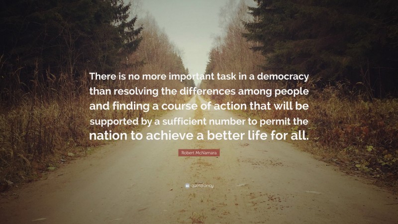 Robert McNamara Quote: “There is no more important task in a democracy than resolving the differences among people and finding a course of action that will be supported by a sufficient number to permit the nation to achieve a better life for all.”