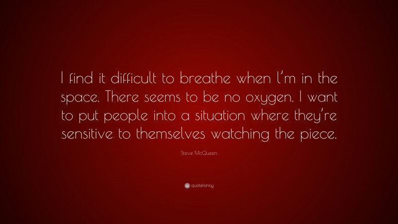 Steve McQueen Quote: “I find it difficult to breathe when l’m in the space. There seems to be no oxygen. I want to put people into a situation where they’re sensitive to themselves watching the piece.”