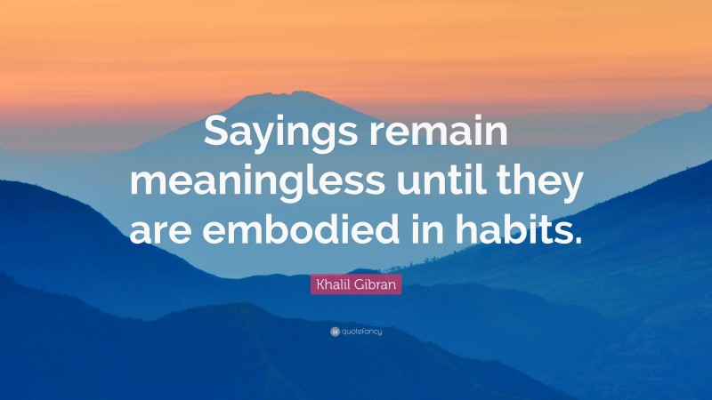 Khalil Gibran Quote: “Sayings remain meaningless until they are embodied in habits.”