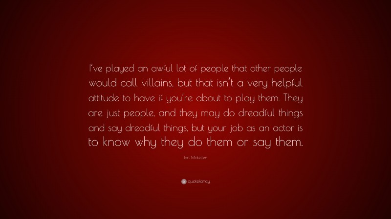 Ian Mckellen Quote: “I’ve played an awful lot of people that other people would call villains, but that isn’t a very helpful attitude to have if you’re about to play them. They are just people, and they may do dreadful things and say dreadful things, but your job as an actor is to know why they do them or say them.”