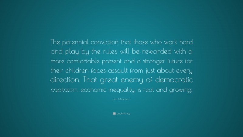 Jon Meacham Quote: “The perennial conviction that those who work hard and play by the rules will be rewarded with a more comfortable present and a stronger future for their children faces assault from just about every direction. That great enemy of democratic capitalism, economic inequality, is real and growing.”