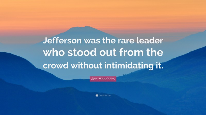 Jon Meacham Quote: “Jefferson was the rare leader who stood out from the crowd without intimidating it.”