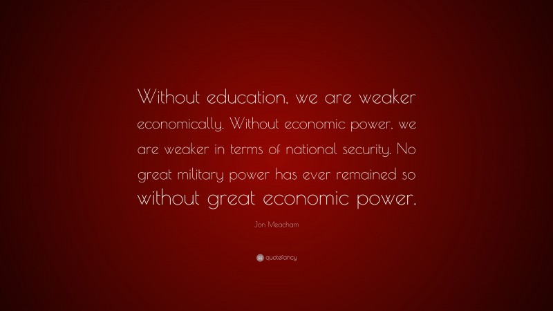 Jon Meacham Quote: “Without education, we are weaker economically. Without economic power, we are weaker in terms of national security. No great military power has ever remained so without great economic power.”