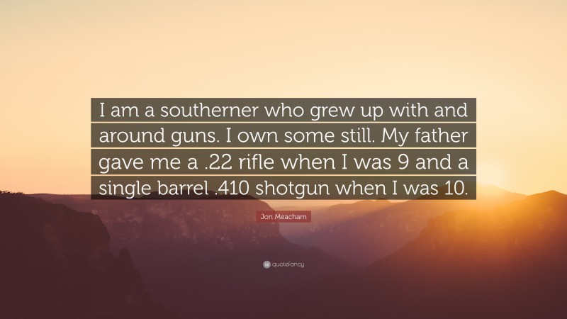 Jon Meacham Quote: “I am a southerner who grew up with and around guns. I own some still. My father gave me a .22 rifle when I was 9 and a single barrel .410 shotgun when I was 10.”