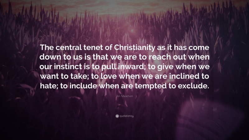 Jon Meacham Quote: “The central tenet of Christianity as it has come down to us is that we are to reach out when our instinct is to pull inward; to give when we want to take; to love when we are inclined to hate; to include when are tempted to exclude.”