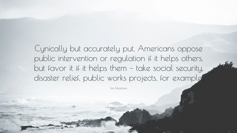 Jon Meacham Quote: “Cynically but accurately put, Americans oppose public intervention or regulation if it helps others, but favor it if it helps them – take social security, disaster relief, public works projects, for example.”