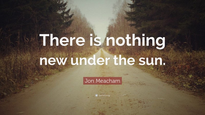 Jon Meacham Quote: “There is nothing new under the sun.”