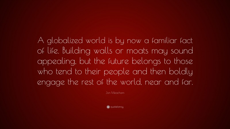 Jon Meacham Quote: “A globalized world is by now a familiar fact of life. Building walls or moats may sound appealing, but the future belongs to those who tend to their people and then boldly engage the rest of the world, near and far.”