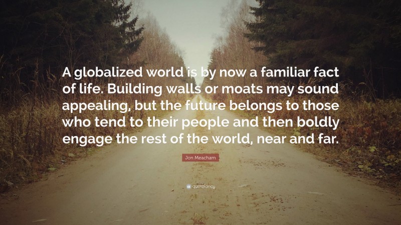 Jon Meacham Quote: “A globalized world is by now a familiar fact of life. Building walls or moats may sound appealing, but the future belongs to those who tend to their people and then boldly engage the rest of the world, near and far.”