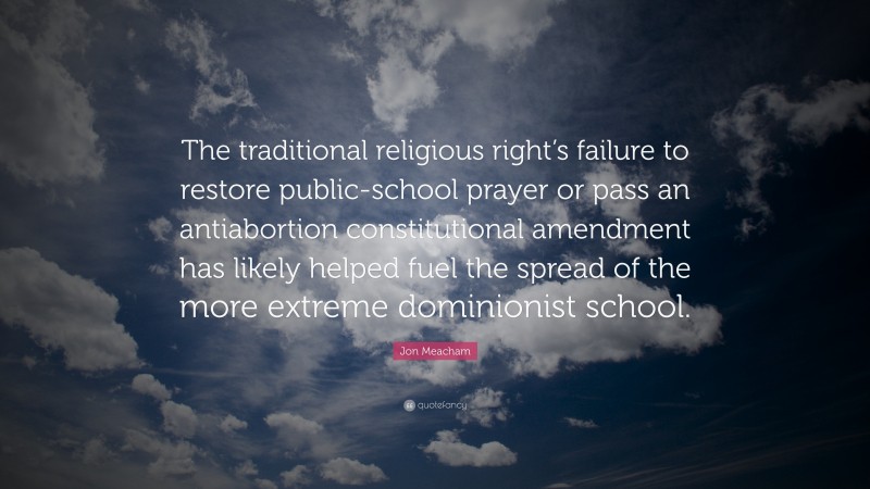 Jon Meacham Quote: “The traditional religious right’s failure to restore public-school prayer or pass an antiabortion constitutional amendment has likely helped fuel the spread of the more extreme dominionist school.”