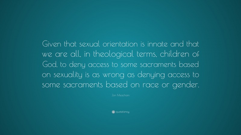 Jon Meacham Quote: “Given that sexual orientation is innate and that we are all, in theological terms, children of God, to deny access to some sacraments based on sexuality is as wrong as denying access to some sacraments based on race or gender.”