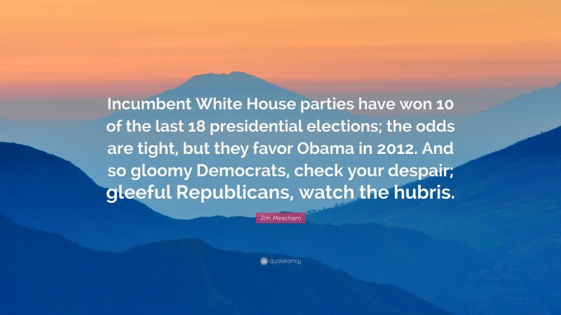 Jon Meacham Quote: “Incumbent White House parties have won 10 of the last 18 presidential elections; the odds are tight, but they favor Obama in 2012. And so gloomy Democrats, check your despair; gleeful Republicans, watch the hubris.”