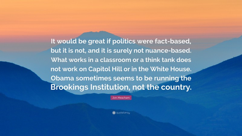 Jon Meacham Quote: “It would be great if politics were fact-based, but it is not, and it is surely not nuance-based. What works in a classroom or a think tank does not work on Capitol Hill or in the White House. Obama sometimes seems to be running the Brookings Institution, not the country.”