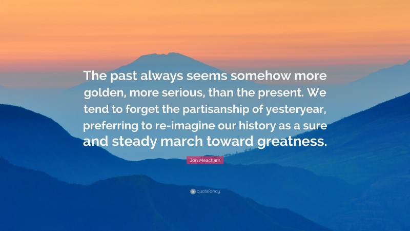 Jon Meacham Quote: “The past always seems somehow more golden, more serious, than the present. We tend to forget the partisanship of yesteryear, preferring to re-imagine our history as a sure and steady march toward greatness.”