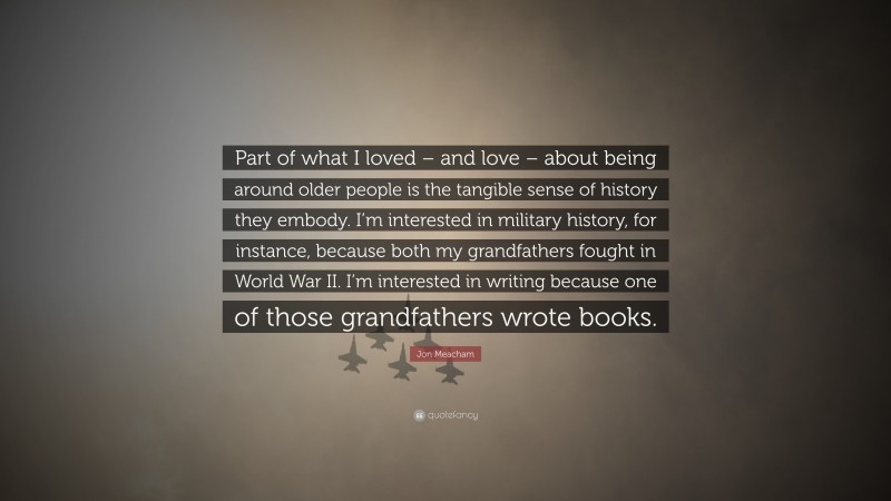 Jon Meacham Quote: “Part of what I loved – and love – about being around older people is the tangible sense of history they embody. I’m interested in military history, for instance, because both my grandfathers fought in World War II. I’m interested in writing because one of those grandfathers wrote books.”