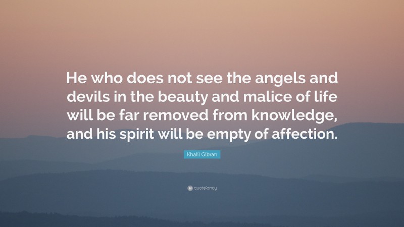 Khalil Gibran Quote: “He who does not see the angels and devils in the beauty and malice of life will be far removed from knowledge, and his spirit will be empty of affection.”