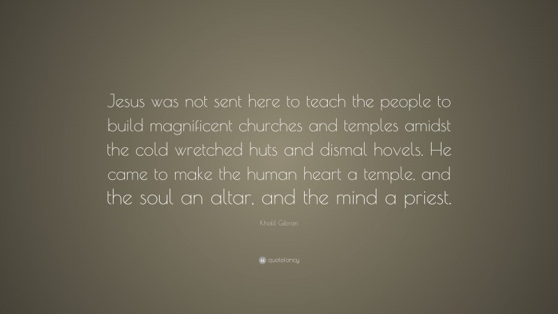 Khalil Gibran Quote: “Jesus was not sent here to teach the people to build magnificent churches and temples amidst the cold wretched huts and dismal hovels. He came to make the human heart a temple, and the soul an altar, and the mind a priest.”