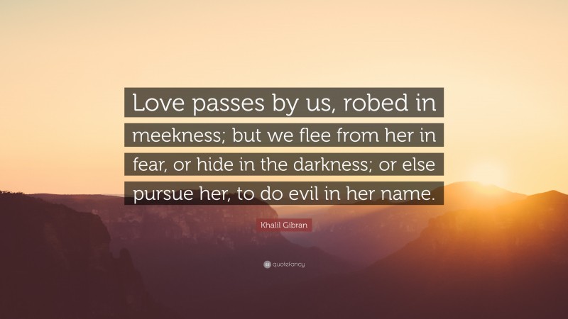 Khalil Gibran Quote: “Love passes by us, robed in meekness; but we flee from her in fear, or hide in the darkness; or else pursue her, to do evil in her name.”