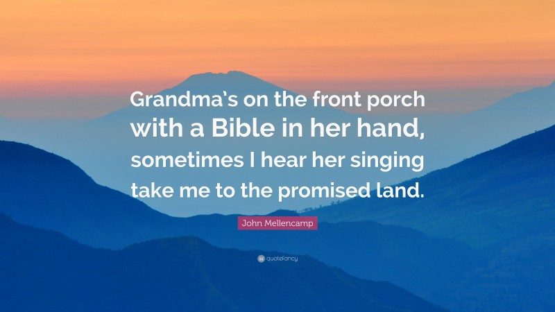 John Mellencamp Quote: “Grandma’s on the front porch with a Bible in her hand, sometimes I hear her singing take me to the promised land.”