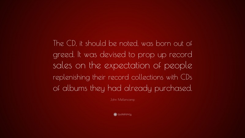 John Mellencamp Quote: “The CD, it should be noted, was born out of greed. It was devised to prop up record sales on the expectation of people replenishing their record collections with CDs of albums they had already purchased.”
