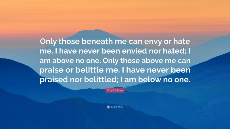 Khalil Gibran Quote: “Only those beneath me can envy or hate me. I have never been envied nor hated; I am above no one. Only those above me can praise or belittle me. I have never been praised nor belittled; I am below no one.”