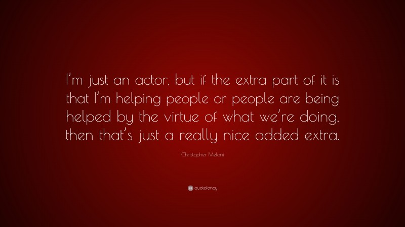 Christopher Meloni Quote: “I’m just an actor, but if the extra part of it is that I’m helping people or people are being helped by the virtue of what we’re doing, then that’s just a really nice added extra.”