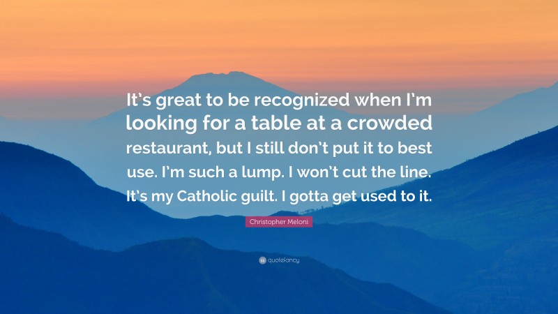 Christopher Meloni Quote: “It’s great to be recognized when I’m looking for a table at a crowded restaurant, but I still don’t put it to best use. I’m such a lump. I won’t cut the line. It’s my Catholic guilt. I gotta get used to it.”