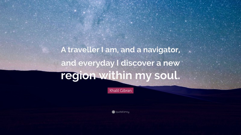 Khalil Gibran Quote: “A traveller I am, and a navigator, and everyday I discover a new region within my soul.”