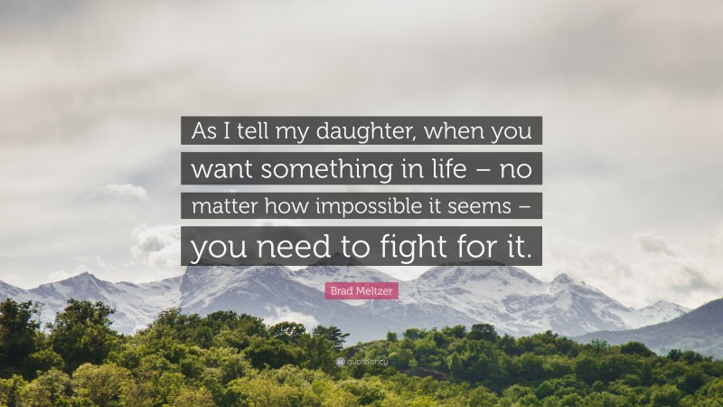 Brad Meltzer Quote: “As I tell my daughter, when you want something in life – no matter how impossible it seems – you need to fight for it.”